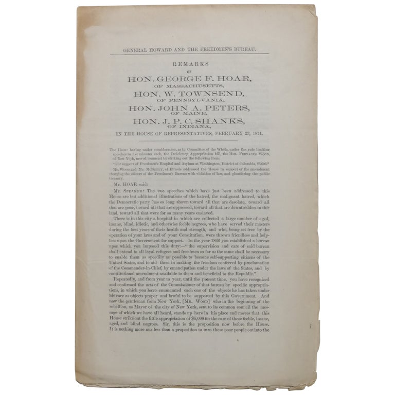Item No: #362628 General Howard and the Freedmen's Bureau.: Remarks of Hon. George F. Hoar, of Massachusetts, Hon. W. Townsend, of Pennsylvania, Hon. John A. Peters, of Maine, Hon. J.P.C. Shanks, of Indiana, in the House of Representatives, February 23, 1871. George Frisbie Hoar, Washington Townsend, John Andrew Peters, John P. C. Shanks.